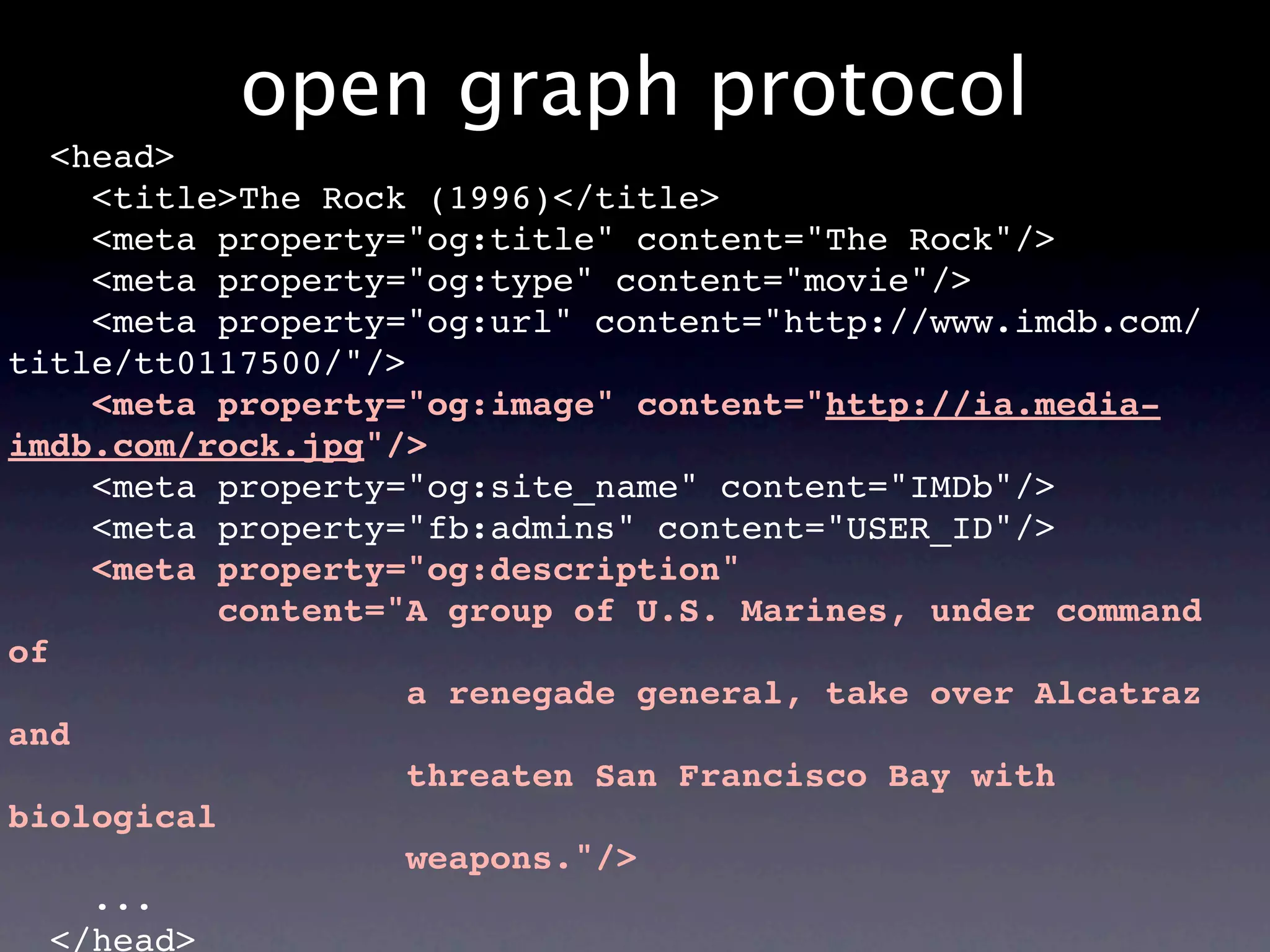 open graph protocol
   <head>
     <title>The Rock (1996)</title>
     <meta property="og:title" content="The Rock"/>
     <meta property="og:type" content="movie"/>
     <meta property="og:url" content="http://www.imdb.com/
title/tt0117500/"/>
     <meta property="og:image" content="http://ia.media-
imdb.com/rock.jpg"/>
     <meta property="og:site_name" content="IMDb"/>
     <meta property="fb:admins" content="USER_ID"/>
     <meta property="og:description"
           content="A group of U.S. Marines, under command
of
                    a renegade general, take over Alcatraz
and
                    threaten San Francisco Bay with
biological
                    weapons."/>
     ...
   </head>
 