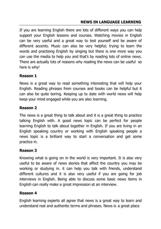 NEWS IN LANGUAGE LEARNING
If you are learning English there are lots of different ways you can help
support your English lessons and courses. Watching movies in English
can be very useful and a great way to test yourself and be aware of
different accents. Music can also be very helpful; trying to learn the
words and practising English by singing but there is one more way you
can use the media to help you and that’s by reading lots of online news.
There are actually lots of reasons why reading the news can be useful so
here is why!
Reason 1
News is a great way to read something interesting that will help your
English. Reading phrases from courses and books can be helpful but it
can also be quite boring. Keeping up to date with world news will help
keep your mind engaged while you are also learning.
Reason 2
The news is a great thing to talk about and it is a great thing to practice
talking English with. A good news topic can be perfect for people
learning English to talk about together in English. If you are living in an
English speaking country or working with English speaking people a
news topic is a brilliant way to start a conversation and get some
practice in.
Reason 3
Knowing what is going on in the world is very important. It is also very
useful to be aware of news stories that affect the country you may be
working or studying in. it can help you talk with friends, understand
different cultures and it is also very useful if you are going for job
interviews in English. Being able to discuss some basic news items in
English can really make a great impression at an interview.
Reason 4
English learning experts all agree that news is a great way to learn and
understand real and authentic terms and phrases. News is a great place
 