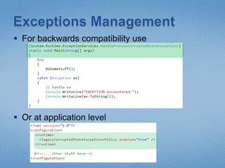 Exceptions ManagementWhat is the problem?(Exception ex) might be a Corrupted State Exception (CSE) , like Access Violation, Invalid Memory, Divide By Zero, Stack OverflowWhat to do if Exception is CSE?Your process and data are in danger. ABORT.Are other actions possible?What is CLR 4.0 doing?CLR 4.0 will NOT deliver CSEs to our code by defaultcatch(Exception ex) will NOT catch the CSEYour process will ABORT