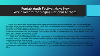 Punjab Youth Festival Make New
World Record for Singing National Anthem
Punjab Youth Festival Make New World Record for Singing National Anthem: Punjab Youth Festival is set to create a new World
Record for Singing National sacred song at Lahore. Punjab Youth Festival Singing Program is going to start on 19th February 2014 at
Punjab University Sports Ground of Lahore. In this
program at least one hundred and fifty thousand students are to participate in order make a new record of singing in National Anthem
of Pakistan. Punjab University is only responsible for this program which will be a new world record of Singing National Sacred Song
taking place in Lahore. Where at least 175,000
people accommodation capa-city is available.
Punjab Youth Festival Singing Program is really a good chance for all student of Punjab University to make a new world record in
the singing history. In this manner every student of Punjab University or other are busy to showed the best and unique song to the pubic
and make a new World National Record.
The Ground of University is to be divided into four fraction, the first fraction is allocated for Girls, Second will be manage for
Boys, third parts is specified for officials and last one is set for the set up back stage. According to the announcement by the Punjab
Youth Festivals Singing Program, the youth will be rehearsing for this ceremony of making the major music tonight on 18th February
2014.
 