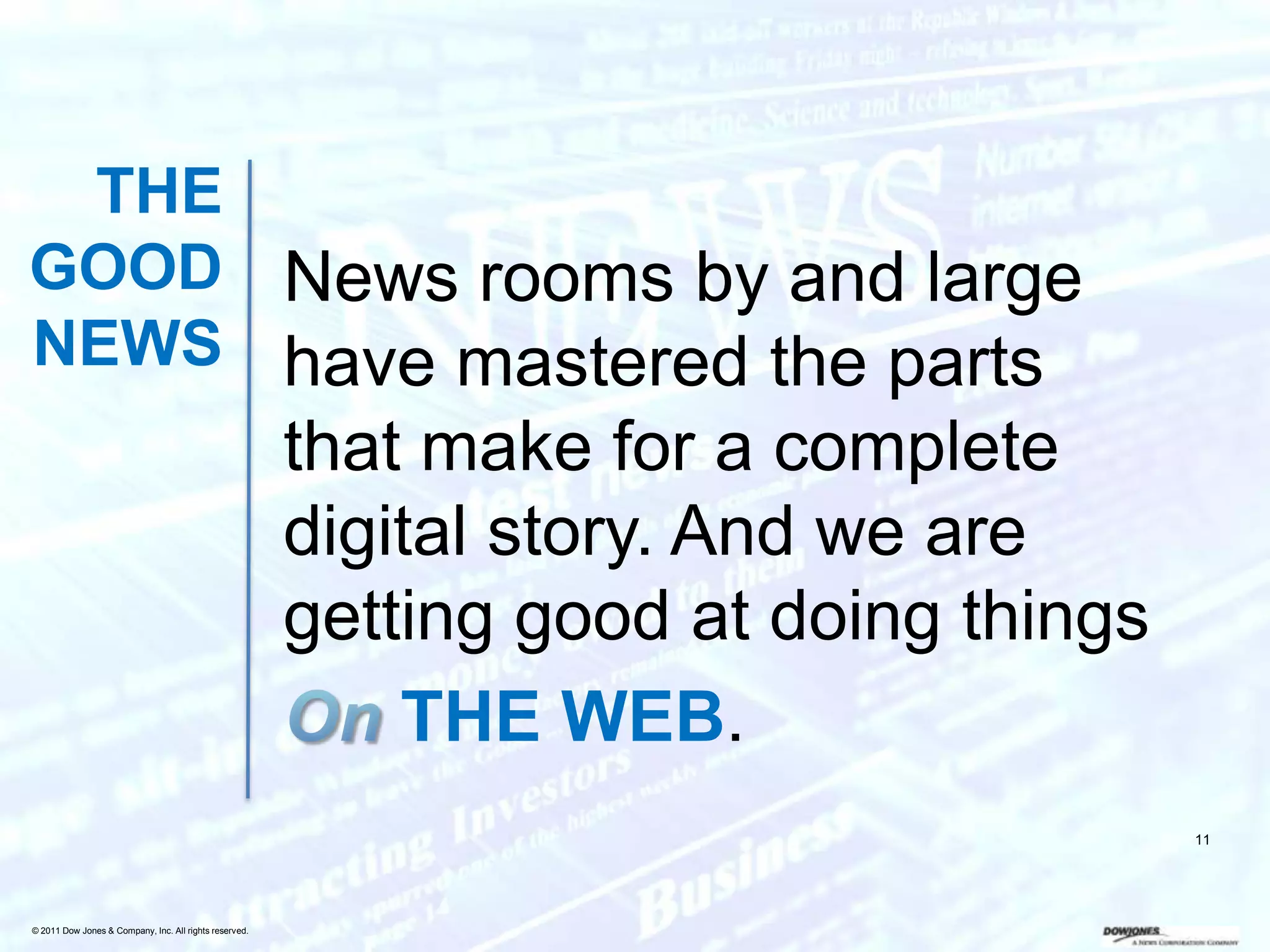 THE
GOOD News rooms by and large
NEWS have mastered the parts
                                                        that make for a complete
                                                        digital story. And we are
                                                        getting good at doing things
                                                            THE WEB.
                                                                                       11




© 2011 Dow Jones & Company, Inc. All rights reserved.
 