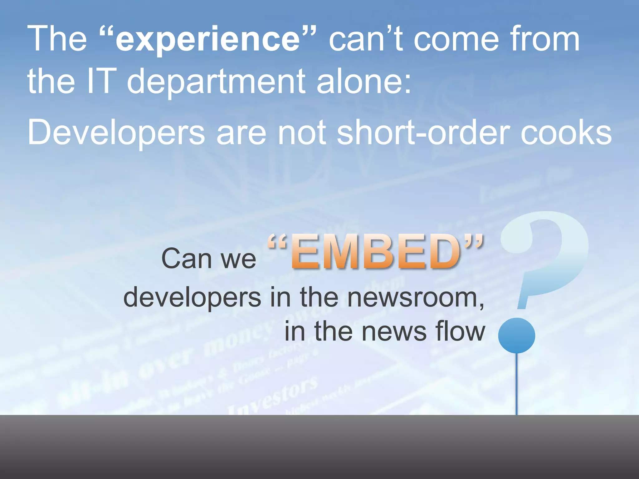 The “experience” can’t come from
     the IT department alone:
     Developers are not short-order cooks


                                                     Can we
                                                   developers in the newsroom,
                                                                in the news flow

                                                                                   17




© 2011 Dow Jones & Company, Inc. All rights reserved.
 