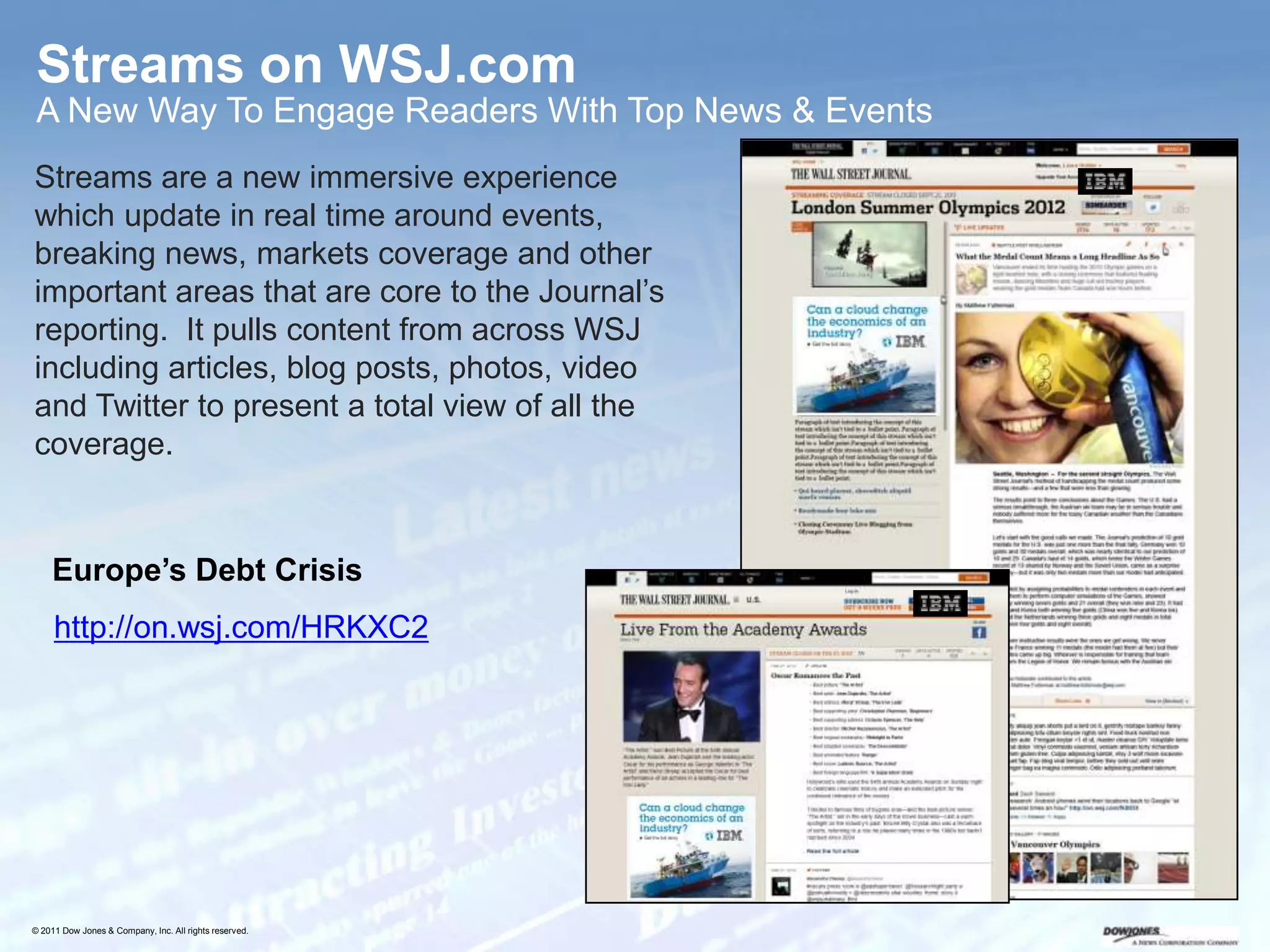 Streams on WSJ.com
 A New Way To Engage Readers With Top News & Events
Streams are a new immersive experience
which update in real time around events,
breaking news, markets coverage and other
important areas that are core to the Journal’s
reporting. It pulls content from across WSJ
including articles, blog posts, photos, video
and Twitter to present a total view of all the
coverage.


    Europe’s Debt Crisis
     http://on.wsj.com/HRKXC2




                                                        21




© 2011 Dow Jones & Company, Inc. All rights reserved.
 
