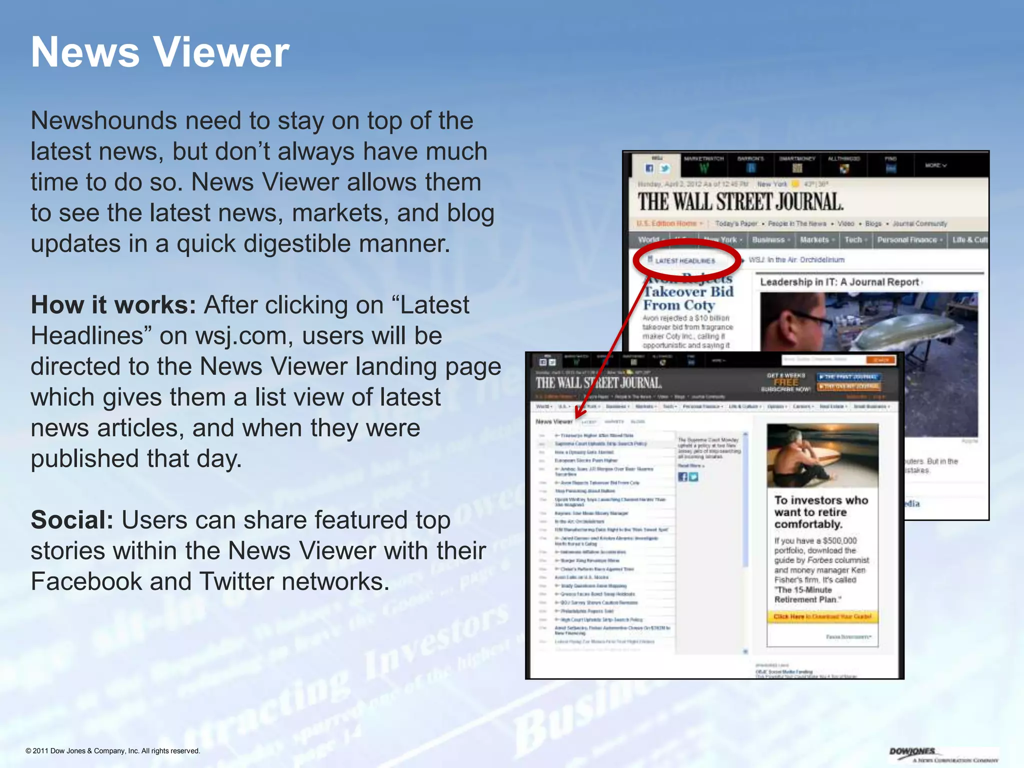 News Viewer
 Newshounds need to stay on top of the
 latest news, but don’t always have much
 time to do so. News Viewer allows them
 to see the latest news, markets, and blog
 updates in a quick digestible manner.

 How it works: After clicking on “Latest
 Headlines” on wsj.com, users will be
 directed to the News Viewer landing page
 which gives them a list view of latest
 news articles, and when they were
 published that day.

 Social: Users can share featured top
 stories within the News Viewer with their
 Facebook and Twitter networks.




© 2011 Dow Jones & Company, Inc. All rights reserved.
 