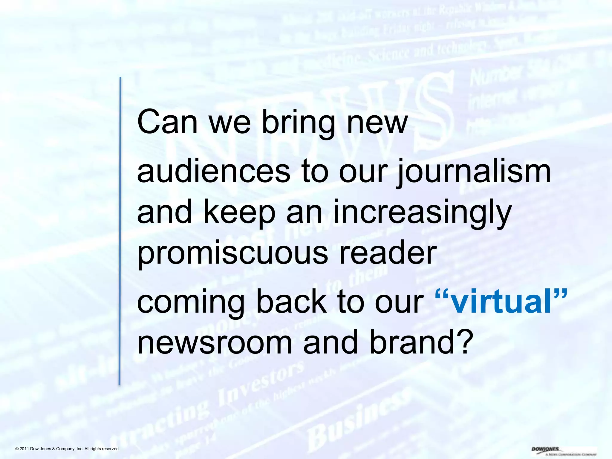 Can we bring new
                                                        audiences to our journalism
                                                        and keep an increasingly
                                                        promiscuous reader
                                                        coming back to our “virtual”
                                                        newsroom and brand?

© 2011 Dow Jones & Company, Inc. All rights reserved.
 