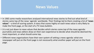 News Values
• In 1965 some media researchers analysed international news stories to find out what kind of
stories came top of the news ‘agenda’ worldwide. Their findings led to them creating a list of ‘news
values’ – a kind of scoring system. A story that scores highly on each news value is very likely to
make the front page, or the start of a TV news bulletin.
• It is not just down to news values that decides which stories come top of the news agenda:
journalists and news editors draw on their own experience to decide what should be deemed the
most important, or what should come top.
• Different news organisations have their own system of setting a news agenda: what one
newspaper will put on the front page is not necessarily what another paper will put on the front
page.
 