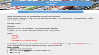 News and Online
Language
Conduct a semiotic analysis of a front cover
Different newspapers select and have different priorities as to where to place their stories
What do you think this depends on? In pairs, look at the two contrasting newspapers – what stories have made the front page/headlines and what
news values do they support?
Why do you think this is?
READERSHIP
IDEOLOGIES AND VALUES OF THE NEWSPAPER (political affiliation/type of newspaper)
In groups of 2 or 3, look at the front pages on your tables and conduct a semiotic analysis.
Consider:
• Masthead
• Layout & Style
• Language
• Anything else you think worthy of comment
Annotate the front pages given to you, using Barthes’ codes think about what is DENOTED (literal meaning) and what is CONNOTED (an idea or
meaning suggested by or associated with the denoted word/image) by these CONVENTIONS.
ALWAYS CONSIDER:
• WHY DOES IT READ THE WAY IT DOES?
• WHAT IS THE INTENDED MEANING OR IDEAS BEING COMMUNICATED?
• WHO IS THIS FOR?
 