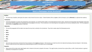 News and Online
Language
How is a Newspaper Article Structured?
Headline:
• All stories have a headline, which gives the reader an idea of what the article is about. Tabloid headlines often use puns or other techniques, such as alliteration, to captivate their audience.
Introduction:
• As the first paragraph in an article, the introduction is very important. Its contents tell the reader in more detail what the article is about. Research into how people read newspapers shows that
most people read the headline first, followed by the first paragraph of the story. If the introduction is not interesting then most people will not continue reading the article. The first paragraph is
often known as a stand-first, printed in a bold font.
Elaboration:
• The next few paragraphs tell the reader more about the story that is outlined in the introduction. They inform readers about the following key words:
• What
• When
• Where
• Who
• Why.
Quotes:
• Almost all news stories have comments from those involved or from voyeurs (onlookers). Their function is to make the article more objective by keeping a balanced viewpoint. Alternatively,
they can make the article more subjective by sensationalising the reaction of the public and can indicate bias.
Projection:
• Many stories tell the reader what might happen next in relation to the event or people in the report. This might include a comment from a police officer, an MP, a family member or a general
prediction of consequences or outcomes.
 
