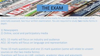 This component is worth 45 marks and 20% of the marks for the total A level. This is part of an
externally assessed, two hour written examination. You are required to study two media forms in
depth.
1) Newspapers
2) Online, social and participatory media
AO1: 15 marks will focus on industry and audience
AO2: 30 marks will focus on language and representation
Three 10 mark questions and one 15 mark question (some will relate to unseen
sources on the two media forms).
THE EXAM
 