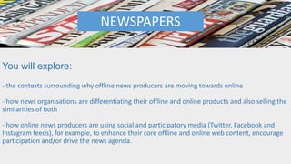 You will explore:
- the contexts surrounding why offline news producers are moving towards online
- how news organisations are differentiating their offline and online products and also selling the
similarities of both
- how online news producers are using social and participatory media (Twitter, Facebook and
Instagram feeds), for example, to enhance their core offline and online web content, encourage
participation and/or drive the news agenda.
NEWSPAPERS
 