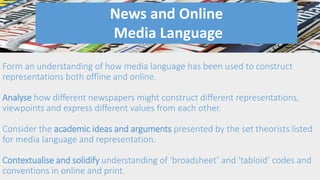 Form an understanding of how media language has been used to construct
representations both offline and online.
Analyse how different newspapers might construct different representations,
viewpoints and express different values from each other.
Consider the academic ideas and arguments presented by the set theorists listed
for media language and representation.
Contextualise and solidify understanding of ‘broadsheet’ and ‘tabloid’ codes and
conventions in online and print.
News and Online
Media Language
 
