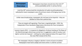 Newspapers have been around since the mid 17th
century (probably earlier in various forms)
Until the 20th century (and the introduction of audio visual broadcasting –
radio/pathé news) newspapers were the primary means of bringing news to the
public.
They are largely self regulating. They have a regulating body – IPSO the
Independent Press Standards Organisation (formerly the Press Complaints
Commission).
Leveson Inquiry 2011 – in response to allegations of phone hacking at The News of
the World (amongst others) was carried out. It suggested a code of conduct and
tighter controls be imposed – nothing has really happened about this (apart from
the new IPSO instead of the PCC)
Unlike news broadcasting, newspapers do not have to be impartial – they are
allowed to show their political bias.
Newspaper
Overview
The newspaper industry is largely in decline in terms of print circulation.
Newspapers have had to adapt and move online in a bid for survival.
 