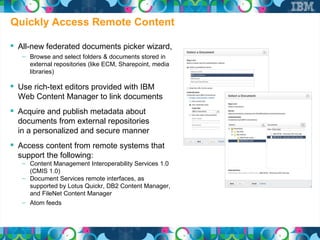 Quickly Access Remote Content

 All-new federated documents picker wizard,
   – Browse and select folders & documents stored in
     external repositories (like ECM, Sharepoint, media
     libraries)

 Use rich-text editors provided with IBM
  Web Content Manager to link documents
 Acquire and publish metadata about
  documents from external repositories
  in a personalized and secure manner
 Access content from remote systems that
  support the following:
   – Content Management Interoperability Services 1.0
     (CMIS 1.0)
   – Document Services remote interfaces, as
     supported by Lotus Quickr, DB2 Content Manager,
     and FileNet Content Manager
   – Atom feeds
 