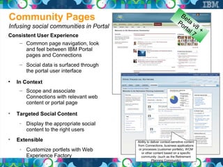 Community Pages                                                           Be
                                                                       Po ta v
Infusing social communities in Portal                                    rta 8 +
                                                                            l7
Consistent User Experience
   – Common page navigation, look
      and feel between IBM Portal
      pages and Connections
     – Social data is surfaced through
       the portal user interface

    In Context
     – Scope and associate
       Connections with relevant web
       content or portal page

    Targeted Social Content
     ­ Display the appropriate social
       content to the right users

    Extensible                           Ability to deliver context-sensitive content
                                         from Connections, business applications
     ­ Customize portlets with Web        or processes (customer portlets), WCM
                                            or other content based on a specific
       Experience Factory                   community (such as the Retirement
                                                     Planning Community)
 