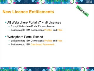 Av
                                                               a il
New Licence Entitlements                                              No
                                                                           w


      All Websphere Portal v7 + v8 Licences
       – Except Websphere Portal Express licence
       – Entitlement to IBM Connections Profiles and Files


      Websphere Portal Extend
       – Entitlement to IBM Connections Profiles and Files
       – Entitlement to IBM Dashboard Framework




46
 