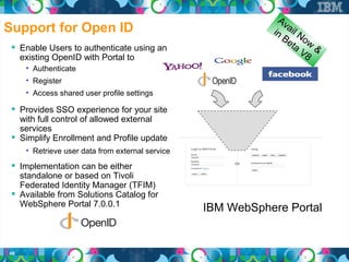 Av
Support for Open ID                                           in ail N
                                                                 Be o w
                                                                   ta
  Enable Users to authenticate using an                              V8 &
     existing OpenID with Portal to
      • Authenticate
      • Register
      • Access shared user profile settings

  Provides SSO experience for your site
   with full control of allowed external
   services
  Simplify Enrollment and Profile update
      • Retrieve user data from external service

  Implementation can be either
   standalone or based on Tivoli
   Federated Identity Manager (TFIM)
  Available from Solutions Catalog for
   WebSphere Portal 7.0.0.1
                                                   IBM WebSphere Portal


48
 
