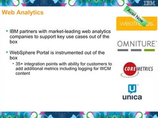Av
Web Analytics                                                    a il
                                                                        No
                                                                             w

  IBM partners with market-leading web analytics
     companies to support key use cases out of the
     box

  WebSphere Portal is instrumented out of the
     box
      • 35+ integration points with ability for customers to
        add additional metrics including logging for WCM
        content




50
 