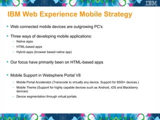 IBM Web Experience Mobile Strategy
 Web connected mobile devices are outgrowing PC's

 Three ways of developing mobile applications:
   – Native apps
   – HTML-based apps
   – Hybrid apps (browser based native app)


 Our focus have primarily been on HTML-based apps

 Mobile Support in Websphere Portal V8
   – Mobile Portal Accelerator (Transcode to virtually any device. Support for 8500+ devices.)
   – Mobile Theme (Support for highly capable devices such as Android, iOS and Blackberry
     devices)
   – Device segmentation through virtual portals
 