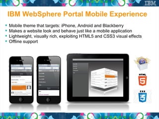 IBM WebSphere Portal Mobile Experience
   Mobile theme that targets: iPhone, Android and Blackberry
   Makes a website look and behave just like a mobile application
   Lightweight, visually rich, exploiting HTML5 and CSS3 visual effects
   Offline support
 