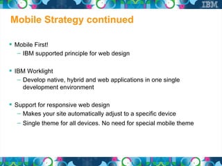 Mobile Strategy continued

 Mobile First!
   – IBM supported principle for web design

 IBM Worklight
   – Develop native, hybrid and web applications in one single
     development environment

 Support for responsive web design
   – Makes your site automatically adjust to a specific device
   – Single theme for all devices. No need for special mobile theme
 