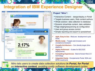 Po
                                                                                       rta
Integration of IBM Experience Designer                                                       l8

                                           Project “Nitro”:
                                              Interactive Content - design/deploy in Portal
                                              Targets business users, Web content authors
                                              Whole solution: data collection to database
                                              Dynamic show/hide content, data validation
                                              Page staging/sequencing as configuration
                                              User and group access control
                                              Simple reporting and export to spreadsheet

                                             Agile, Easy to Use - Reduces development cycle
                                              times.
                                             Mobile-ready – Targets web browsers and
                                              smartphone browsers
                                             Compile Architecture – Can directly target other
                                              platforms
                                             Highly Performant - Scales for B2C/G2C
                                              deployments.
                                             Compelling Experiences - Best-of-breed Web 2.0
                                              technology
                                             Integrates Easily - Complements Portal, SOA and
                                              BPM investments

   Nitro lets users to create data collection solutions in Portal, for Portal
   as interactive content, avoiding costly software development cycles.
 