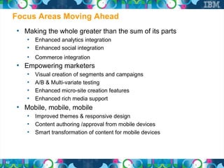 Focus Areas Moving Ahead
     ●
         Making the whole greater than the sum of its parts
         ●
             Enhanced analytics integration
         ●
             Enhanced social integration
         ●
             Commerce integration
     ●
         Empowering marketers
         ●
             Visual creation of segments and campaigns
         ●
             A/B & Multi-variate testing
         ●
             Enhanced micro-site creation features
         ●
             Enhanced rich media support
     ●
         Mobile, mobile, mobile
         ●
             Improved themes & responsive design
         ●
             Content authoring /approval from mobile devices
         ●
             Smart transformation of content for mobile devices




62
 