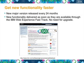 Get new functionality faster
     New major version released every 24 months
     New functionality delivered as soon as they are available through
     the IBM Web Experience Fast Track. No need for upgrade.




                  http://www.ibm.com/software/genservers/portal/fasttrack
7
 