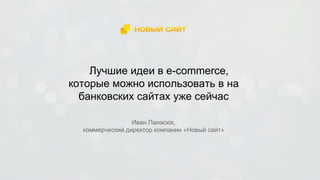 Лучшие идеи в e-commerce,
которые можно использовать в на
банковских сайтах уже сейчас
Иван Панасюк,
коммерческий директор компании «Новый сайт»
 