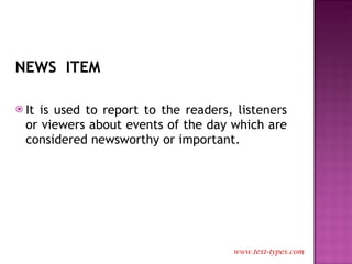 NEWS  ITEM It is used to report to the readers, listeners or viewers about events of the day which are considered newsworthy or important. www.text-types.com 