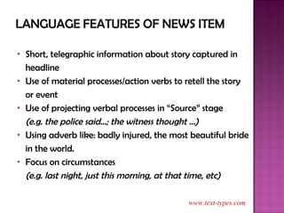 Short, telegraphic information about story captured in headline Use of material processes/action verbs to retell the story or event Use of projecting verbal processes in “Source” stage (e.g. the police said…; the witness thought …) Using adverb like: badly injured, the most beautiful bride in the world. Focus on circumstances  (e.g. last night, just this morning, at that time, etc) www.text-types.com 