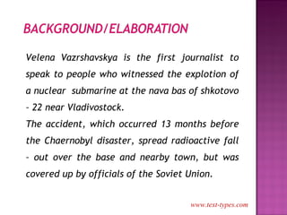 Velena Vazrshavskya is the first journalist to speak to people who witnessed the explotion of a nuclear  submarine at the nava bas of shkotovo – 22 near Vladivostock. The accident, which occurred 13 months before the Chaernobyl disaster, spread radioactive fall – out over the base and nearby town, but was covered up by officials of the Soviet Union. www.text-types.com 