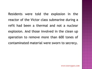 Residents were told the explosion in the reactor of the Victor class submarine during a refit had been a thermal and not a nuclear explosion. And those involved in the clean up operation to remove more than 600 tones of contaminated material were sworn to secrecy. www.text-types.com 