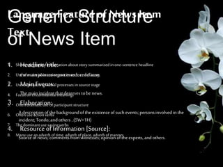 Generic Structure
of News Item
1. Headline/title:
the mainpointtoreportin reducedclause.
2. MainEvents:
The mainincident thatdeserves tobe news.
3. Elaboration:
A descriptionofthe backgroundofthe existenceofsuch events;personsinvolved in the
incident; Tondo;andothers..(5W+1H)
4. Resource of Information [Source]:
Sourceofnews;comments fromwitnesses;opinionoftheexperts,andothers.
Language Feature of News Item
Text
1. Short, telegraphic information about story summarizedin one-sentence headline
2. Useof material or action processes to re-tell story
3. Useof projecting verbal processes in source stage
4. Focus oncircumstantial meanings
5. Often dramatic use of participant structure
6. Often use action verbs
7. Thedominant use saying verbs
8. Manyuse an adverb of time, adverb of place, adverb of manner.
 