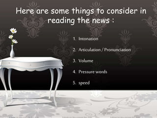 Here are some things to consider in
reading the news :
1. Intonation
2. Articulation / Pronunciation
3. Volume
4. Pressure words
5. speed
 