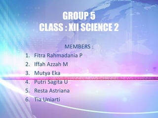 GROUP 5
CLASS : XII SCIENCE 2
MEMBERS :
1. Fitra Rahmadania P
2. Iffah Azzah M
3. Mutya Eka
4. Putri Sagita U
5. Resta Astriana
6. Tia Uniarti
 