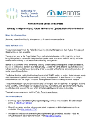 News Item 
and Social Media Posts 
Identity Management (IM) Future Threats and Opportunities Policy Seminar 
News Item Introduction: 
Summary report from Identity Management policy seminar now available 
News Item Full text: 
The summary report from the Policy Seminar into Identity Management (IM): Future Threats and 
Opportunities is now available. 
The seminar, held at the Royal United Services Institute in London on Monday 9 June 2014, 
brought together more than 60 delegates 
understand conflicting public responses to Identity Management. 
from government, academia and civil society to better 
Identity Management, whilst enhancing security and efficiency across public and private sectors, 
has led to widespread concern over data dat 
privacy. Across the world, citizens regularly take issue 
with government and company ownership of personal data while sharing personal information on 
social networking websites. 
The Policy Seminar highlighted findings from the IMPRINTS project, a project that examines public 
and professional expectations surrounding Identity Management. It was also an opportunity to 
collect feedback on the project’s outputs and to generate forwar 
The summary report captures discussions and key insights from the seminar. It highlights that the 
future use of IM technologies have substantial policy implications, and government and industry 
need to take into account the user when formulating policy and creating technology. 
To view the summary report visit the 
Social Media Posts 
• Summary report from #IdentityMana 
online at http://bit.ly/1r2ECrZ 
• Report from policy seminar into complex public responses to #IdentityManagement now 
available. Visit http://bit.ly/1r2ECrZ 
• Interested in implications of #IdentityManagement for government & industry? Read the 
#PCCSResearch policy seminar report. Visit 
forward-looking research insights. 
Policy Seminar event page. 
IdentityManagement policy seminar now available. Read the report 
http://bit.ly/1r2ECrZ 
a gement 