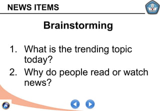 NEWS ITEMS
1. What is the trending topic
today?
2. Why do people read or watch
news?
Brainstorming
 