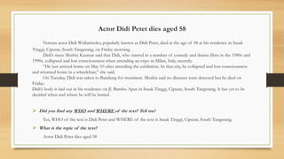 Actor Didi Petet dies aged 58
Veteran actor Didi Widiatmoko, popularly known as Didi Petet, died at the age of 58 at his residence in Sasak
Tinggi, Ciputat, South Tangerang, on Friday morning.
Didi’s niece Muthia Kautsar said that Didi, who starred in a number of comedy and drama films in the 1980s and
1990s, collapsed and lost consciousness when attending an expo in Milan, Italy, recently.
“He just arrived home on May 10 after attending the exhibition. In that city, he collapsed and lost consciousness
and returned home in a wheelchair,” she said.
On Tuesday, Didi was taken to Bandung for treatment. Muthia said no diseases were detected but he died on
Friday.
Didi’s body is laid out in his residence on Jl. Bambu Apus in Sasak Tinggi, Ciputat, South Tangerang. It has yet to be
decided when and where he will be buried.
 Did you find any WHO and WHERE of the text? Tell me!
Yes, WHO of the text is Didi Petet and WHERE of the text is Sasak Tinggi, Ciputat, South Tangerang.
 What is the topic of the text?
Actor Didi Petet dies aged 58
 