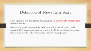 Definition of News Item Text :
News items is a text that informs the readers about newsworthy or important
events of the day.
Newsworthy which means worthy to be preached, so not all events can be
reported. Only important events are newsworthy. If the event is not important
then it is not worthy to be reported and known to many people.
 