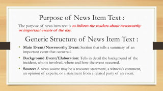 Purpose of News Item Text :
The purpose of news item text is to inform the readers about newsworthy
or important events of the day.
Generic Structure of News Item Text :
• Main Event/Newsworthy Event: Section that tells a summary of an
important event that occurred.
• Background Event/Elaboration: Tells in detail the background of the
incident, who is involved, where and how the event occurred.
• Source: A news source may be a resource statement, a witness's comment,
an opinion of experts, or a statement from a related party of an event.
 