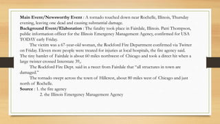Main Event/Newsworthy Event : A tornado touched down near Rochelle, Illinois, Thursday
evening, leaving one dead and causing substantial damage.
Background Event/Elaboration : The fatality took place in Fairdale, Illinois. Patti Thompson,
public information officer for the Illinois Emergency Management Agency, confirmed for USA
TODAY early Friday.
The victim was a 67-year-old woman, the Rockford Fire Department confirmed via Twitter
on Friday. Eleven more people were treated for injuries at local hospitals, the fire agency said.
The tiny hamlet of Fairdale is about 60 miles northwest of Chicago and took a direct hit when a
large twister crossed Interstate 39,.
The Rockford Fire Dept. said in a tweet from Fairdale that “all structures in town are
damaged.”
The tornado swept across the town of Hillcrest, about 80 miles west of Chicago and just
north of Rochelle.
Source : 1. the fire agency
2. the Illinois Emergency Management Agency
 