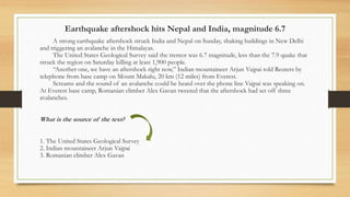 Earthquake aftershock hits Nepal and India, magnitude 6.7
A strong earthquake aftershock struck India and Nepal on Sunday, shaking buildings in New Delhi
and triggering an avalanche in the Himalayas.
The United States Geological Survey said the tremor was 6.7 magnitude, less than the 7.9 quake that
struck the region on Saturday killing at least 1,900 people.
“Another one, we have an aftershock right now,” Indian mountaineer Arjun Vajpai told Reuters by
telephone from base camp on Mount Makalu, 20 km (12 miles) from Everest.
Screams and the sound of an avalanche could be heard over the phone line Vajpai was speaking on.
At Everest base camp, Romanian climber Alex Gavan tweeted that the aftershock had set off three
avalanches.
What is the source of the text?
1. The United States Geological Survey
2. Indian mountaineer Arjun Vajpai
3. Romanian climber Alex Gavan
 