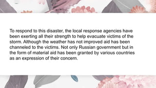 To respond to this disaster, the local response agencies have
been exerting all their strength to help evacuate victims of the
storm. Although the weather has not improved aid has been
channeled to the victims. Not only Russian government but in
the form of material aid has been granted by various countries
as an expression of their concern.
 