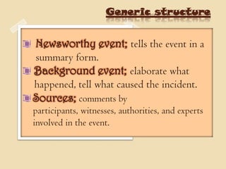 Generic structure


Newsworthy event; tells the event in a
summary form.
Background event; elaborate what
happened, tell what caused the incident.
Sources; comments by
participants, witnesses, authorities, and experts
involved in the event.
 