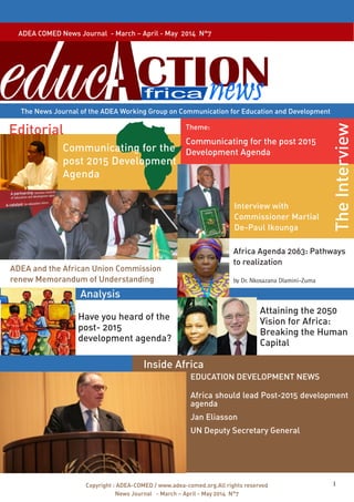 ADEA COMED News Journal - March – April - May 2014 N°7 
The News Journal of the ADEA Working Group on Communication for Education and Development 
Theme: 
Analysis 
Copyright : ADEA-COMED / www.adea-comed.org.All rights reserved 1 
News Journal - March – April - May 2014 N°7 
The Interview 
Editorial 
Communicating for the post 2015 
Development Agenda 
ADEA and the African Union Commission 
renew Memorandum of Understanding 
Have you heard of the 
post- 2015 
development agenda? 
Inside Africa 
EDUCATION DEVELOPMENT NEWS 
Africa should lead Post-2015 development 
agenda 
Jan Eliasson 
UN Deputy Secretary General 
Communicating for the 
post 2015 Development 
Agenda 
Interview with 
Commissioner Martial 
De-Paul Ikounga 
Africa Agenda 2063: Pathways 
to realization 
by Dr. Nkosazana Dlamini-Zuma 
Attaining the 2050 
Vision for Africa: 
Breaking the Human 
Capital 
 