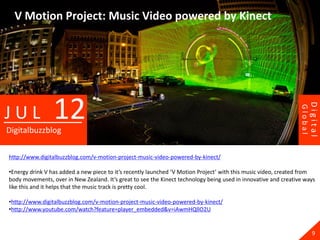 V Motion Project: Music Video powered by Kinect




                 12




                                                                                                                          Digital
JUL




                                                                                                                 Global
Digitalbuzzblog

http://www.digitalbuzzblog.com/v-motion-project-music-video-powered-by-kinect/

•Energy drink V has added a new piece to it’s recently launched ‘V Motion Project’ with this music video, created from
body movements, over in New Zealand. It’s great to see the Kinect technology being used in innovative and creative ways
like this and it helps that the music track is pretty cool.

•http://www.digitalbuzzblog.com/v-motion-project-music-video-powered-by-kinect/
•http://www.youtube.com/watch?feature=player_embedded&v=iAwmHQllO2U


                                                                                                                            9
 