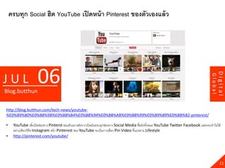 ครบทุก Social ฮิต YouTube เปิ ดหน้ า Pinterest ของตัวเองแล้ ว




                     06




                                                                                                                                                    Digital
JUL




                                                                                                                                           Global
Blog.butthun

http://blog.butthun.com/tech-news/youtube-
%E0%B9%80%E0%B8%9B%E0%B8%B4%E0%B8%94%E0%B8%AB%E0%B8%99%E0%B9%89%E0%B8%B2-pinterest/

•    YouTube เพิ่งเปิ ดช่องทาง Pinterst ของตัวเอง หลังจากเปิ ดมันครบทุกช่องทาง Social Media ชื่อดังทังหมด YouTube Twitter Facebook แต่คงจะทาไม่ได้
                                                                                                     ้
     อย่างเดียวก็คือ Instagram หน้ า Pinterest ของ YouTube จะเป็ นการเลือก Pin Video ที่แบ่งตาม Lifestyle
•    http://pinterest.com/youtube/




                                                                                                                                                      11
 