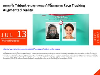 หมากฝรั่ ง Trident ชวนสะกดพลอยให้ ยมตามผ่ าน Face Tracking
                                   ิ้
Augmented reality




                        13




                                                                                                                                                                         Digital
JUL




                                                                                                                                                                 Local
Marketingoops

http://www.marketingoops.com/digital/campaigns/trident-smile-magic/

•สิงที่โดดเด่นของแคมเปญนี ้คือการนาเทคโนโลยี Face Tracking Augmented Reality มาใช้ เป็ นวิธีการหลักของการร่วมสนุก เพียงเตรี ยม web cam ให้ พร้ อม แล้ วทาท่ายิ ้มสวยๆ บน
   ่
หน้ าจอ ให้ เจ้ าเทคโนโลยี Face Tracking ที่มีความแม่นยาจับความเคลือนไหวบนใบหน้ าผ่านเว็บแคม และนามาผสมผสานกับไอเดียของแอพพลิเคชันที่สามารถทาให้ พลอยทาท่ายิ ้มใน
                                                                   ่                                                                  ่
ลักษณะเดียวกันได้ เมื่อได้ ภาพยิ ้มของทังสองคนที่เหมือนกัน แอพพลิเคชันก็จะนาภาพมาทาเป็ นมิวสิควิดีโอผ่านเพลงยิ ้มสวยๆให้ ทนที
                                        ้                            ่                                                    ั




                                                                                                                                                                           2
 