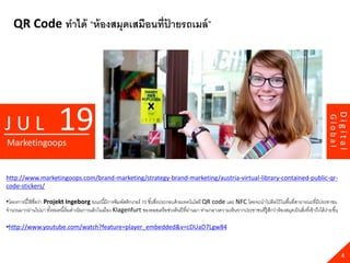 QR Code ทาได้ “ห้ องสมุดเสมือนที่ปายรถเมล์ ”
                                     ้




                           19




                                                                                                                                                                                    Digital
JUL




                                                                                                                                                                           Global
Marketingoops


http://www.marketingoops.com/brand-marketing/strategy-brand-marketing/austria-virtual-library-contained-public-qr-
code-stickers/

•โครงการนี ้ใช้ ชื่อว่า Projekt Ingeborg ขณะนี ้มีการพิมพ์สติกเกอร์ 70 ชิ ้นซึงประกอบด้ วยเทคโนโลยี QR code และ NFC โดยจะนาไปติดไว้ ในพื ้นที่สาธารณะที่มีประชาชน
                                                                              ่
จานวนมากผ่านไปมา ทังหมดนี ้เริ่ มดาเนินการแล้ วในเมือง Klagenfurt ของออสเตรี ยช่วงต้ นปี ที่ผานมา ท่ามกลางความเห็นจากประชาชนที่ร้ ูสกว่าห้ องสมุดเป็ นสิงที่เข้ าถึงได้ งายขึ ้น
                          ้                                                                  ่                                      ึ                   ่                ่

•http://www.youtube.com/watch?feature=player_embedded&v=cDUaD7Lgw84



                                                                                                                                                                                      4
 