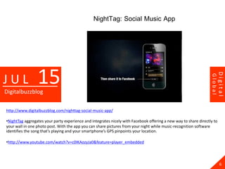 NightTag: Social Music App




                 15




                                                                                                                           Digital
JUL




                                                                                                                  Global
Digitalbuzzblog

http://www.digitalbuzzblog.com/nighttag-social-music-app/

•NightTag aggregates your party experience and integrates nicely with Facebook offering a new way to share directly to
your wall in one photo post. With the app you can share pictures from your night while music-recognition software
identifies the song that’s playing and your smartphone’s GPS pinpoints your location.

•http://www.youtube.com/watch?v=c0IKAozyJa0&feature=player_embedded




                                                                                                                             6
 